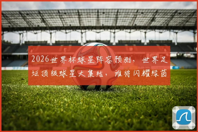 2026世界杯球星阵容预测，世界足坛顶级球星大集结，谁将闪耀绿茵场