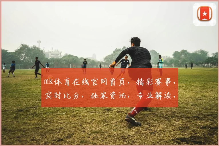 mk体育在线官网首页，精彩赛事，实时比分，独家资讯，专业解读，三重福利，不容错过