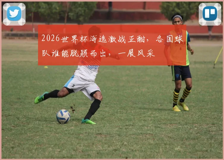 2026世界杯海选激战正酣，各国球队谁能脱颖而出，一展风采