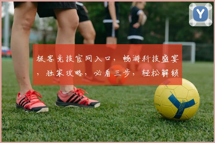 极客竞技官网入口，畅游科技盛宴，独家攻略，必看三步，轻松解锁