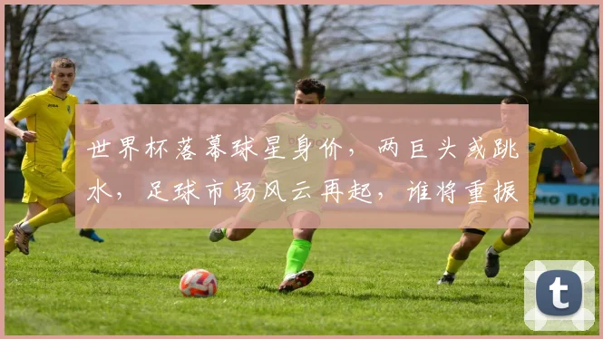 世界杯落幕球星身价，两巨头或跳水，足球市场风云再起，谁将重振旗鼓